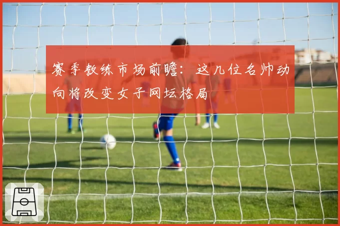 赛季教练市场前瞻：这几位名帅动向将改变女子网坛格局