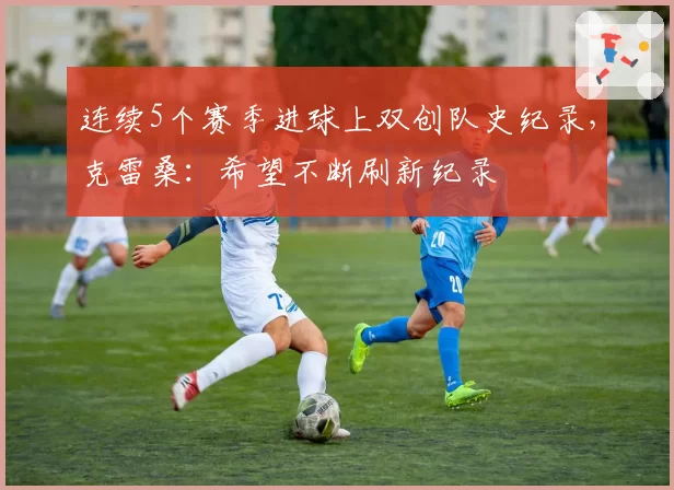 连续5个赛季进球上双创队史纪录，克雷桑：希望不断刷新纪录