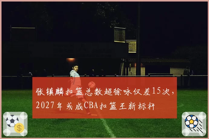 张镇麟扣篮总数超徐咏仅差15次,2027年或成CBA扣篮王新标杆