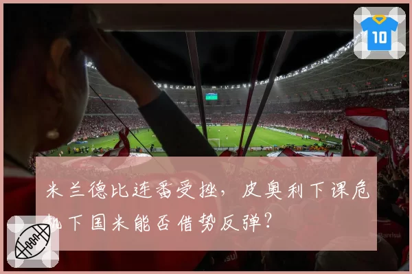 米兰德比连番受挫，皮奥利下课危机下国米能否借势反弹？