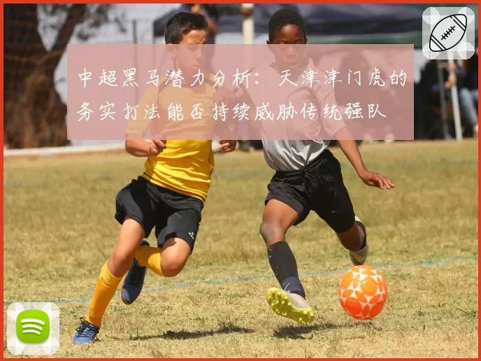 中超黑马潜力分析:天津津门虎的务实打法能否持续威胁传统强队