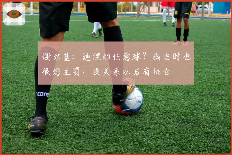 谢尔基:迪涅的任意球?我当时也很想主罚,没关系以后有机会