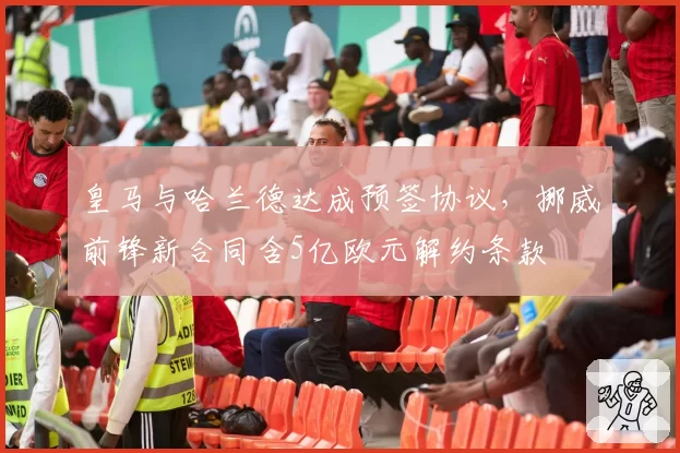 皇马与哈兰德达成预签协议,挪威前锋新合同含5亿欧元解约条款