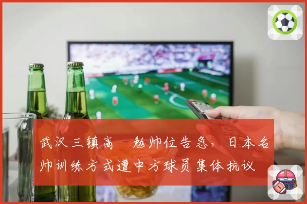 武汉三镇高畠勉帅位告急，日本名帅训练方式遭中方球员集体抗议