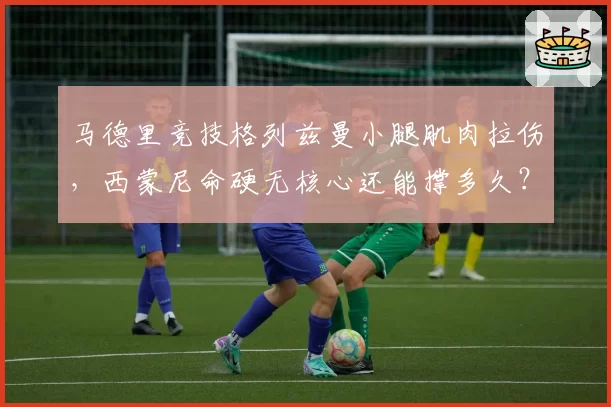 马德里竞技格列兹曼小腿肌肉拉伤,西蒙尼命硬无核心还能撑多久?