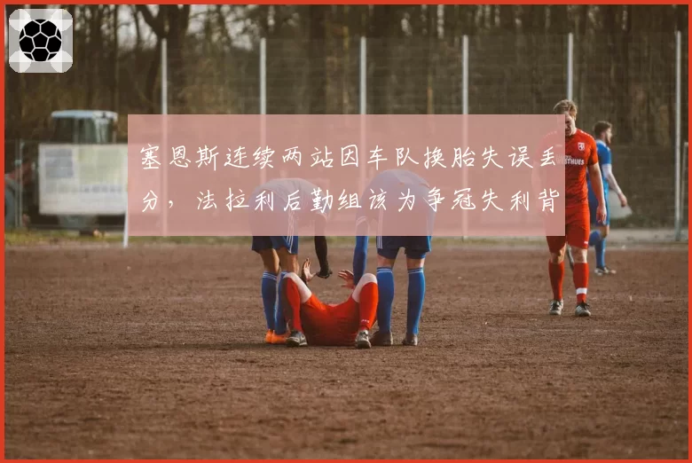 塞恩斯连续两站因车队换胎失误丢分，法拉利后勤组该为争冠失利背锅？