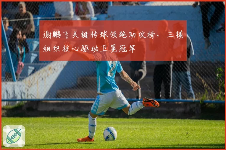 谢鹏飞关键传球领跑助攻榜，三镇组织核心驱动卫冕冠军