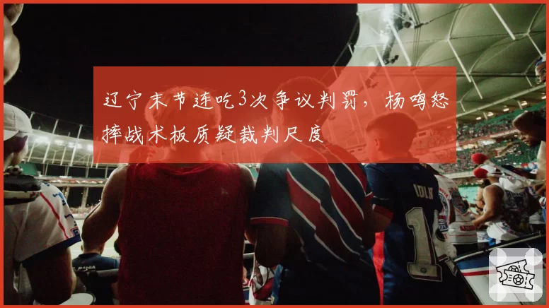 辽宁末节连吃3次争议判罚，杨鸣怒摔战术板质疑裁判尺度