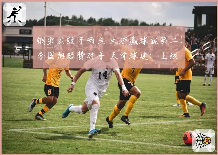 铜梁龙败于两点 大连赢球就第二！李国旭怒赞对手 天津球迷：上线