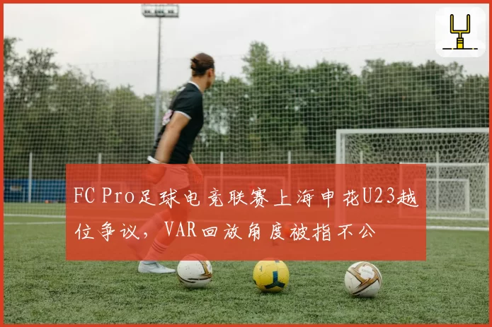 FC Pro足球电竞联赛上海申花U23越位争议,VAR回放角度被指不公