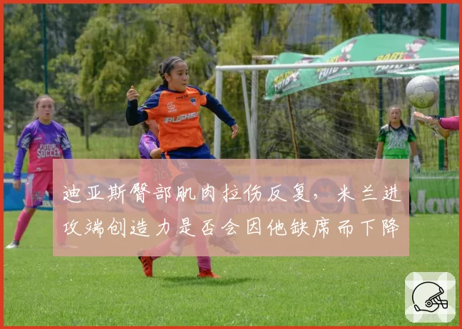 迪亚斯臀部肌肉拉伤反复，米兰进攻端创造力是否会因他缺席而下降？