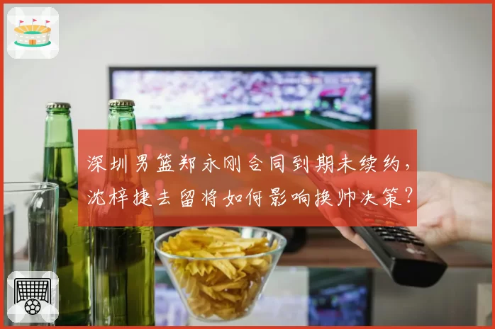 深圳男篮郑永刚合同到期未续约,沈梓捷去留将如何影响换帅决策?