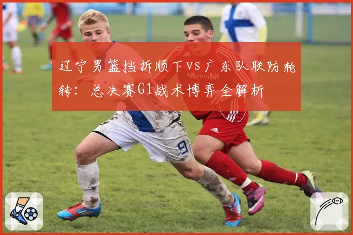 辽宁男篮挡拆顺下vs广东队联防轮转：总决赛G1战术博弈全解析