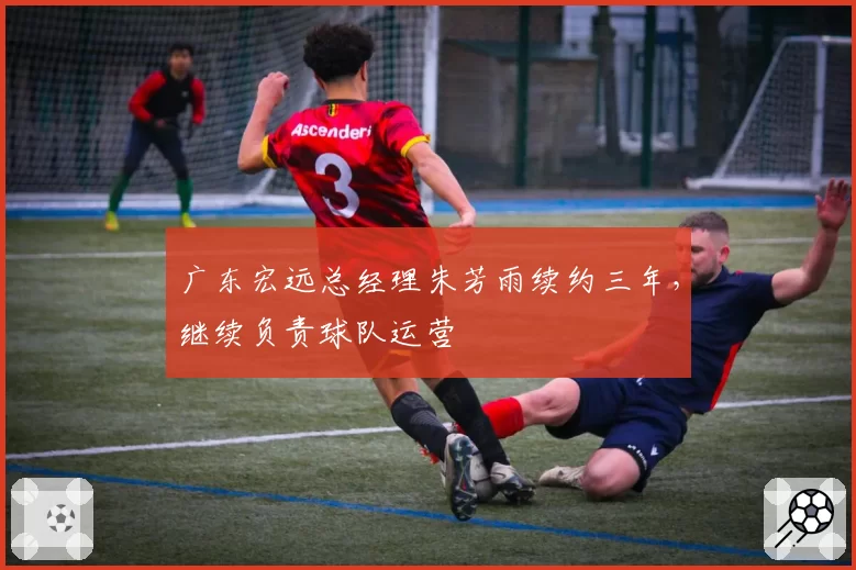 广东宏远总经理朱芳雨续约三年，继续负责球队运营