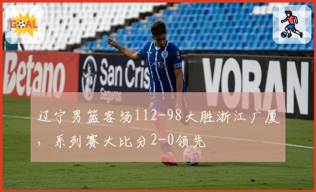 辽宁男篮客场112-98大胜浙江广厦，系列赛大比分2-0领先