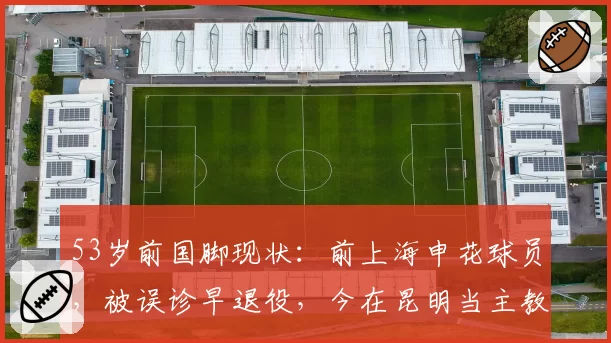 53岁前国脚现状：前上海申花球员，被误诊早退役，今在昆明当主教