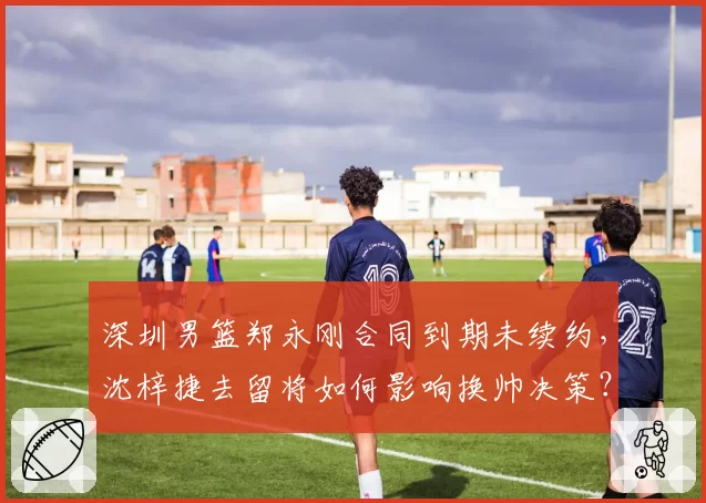 深圳男篮郑永刚合同到期未续约,沈梓捷去留将如何影响换帅决策?