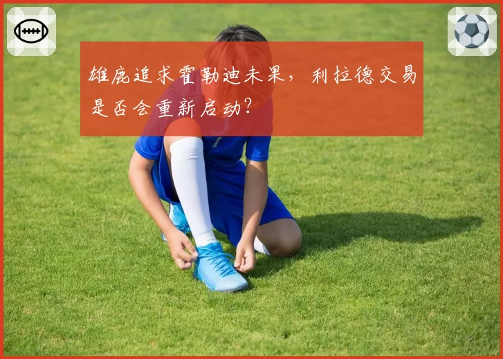 雄鹿追求霍勒迪未果，利拉德交易是否会重新启动？