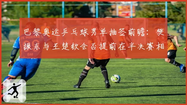 巴黎奥运乒乓球男单抽签前瞻：樊振东与王楚钦会否提前在半决赛相遇？