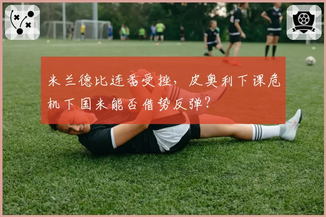 米兰德比连番受挫，皮奥利下课危机下国米能否借势反弹？