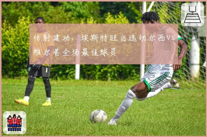 传射建功,埃斯特旺当选切尔西vs维尔港全场最佳球员