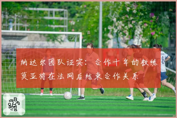 纳达尔团队证实：合作十年的教练莫亚将在法网后结束合作关系