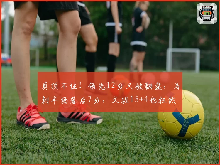 真顶不住！领先12分又被翻盘，马刺半场落后7分，文班15+4也枉然