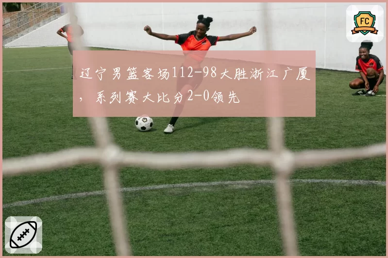辽宁男篮客场112-98大胜浙江广厦，系列赛大比分2-0领先