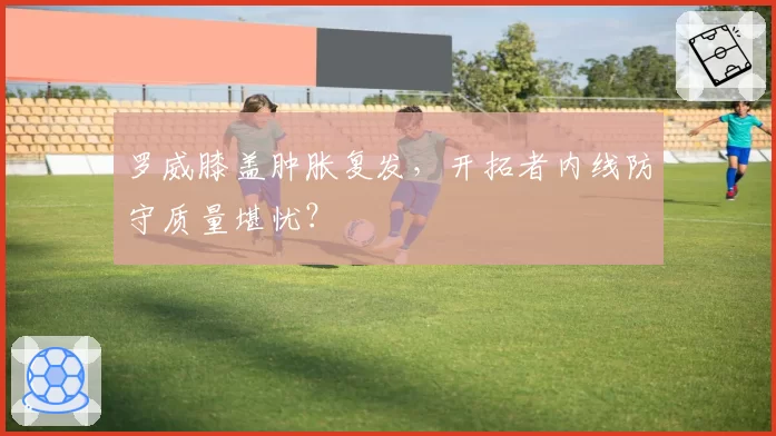 罗威膝盖肿胀复发,开拓者内线防守质量堪忧?