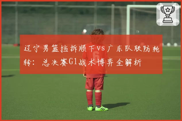 辽宁男篮挡拆顺下vs广东队联防轮转：总决赛G1战术博弈全解析