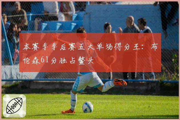 本赛季季后赛五大单场得分王：布伦森61分独占鳌头