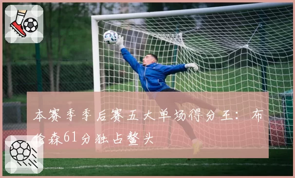 本赛季季后赛五大单场得分王：布伦森61分独占鳌头