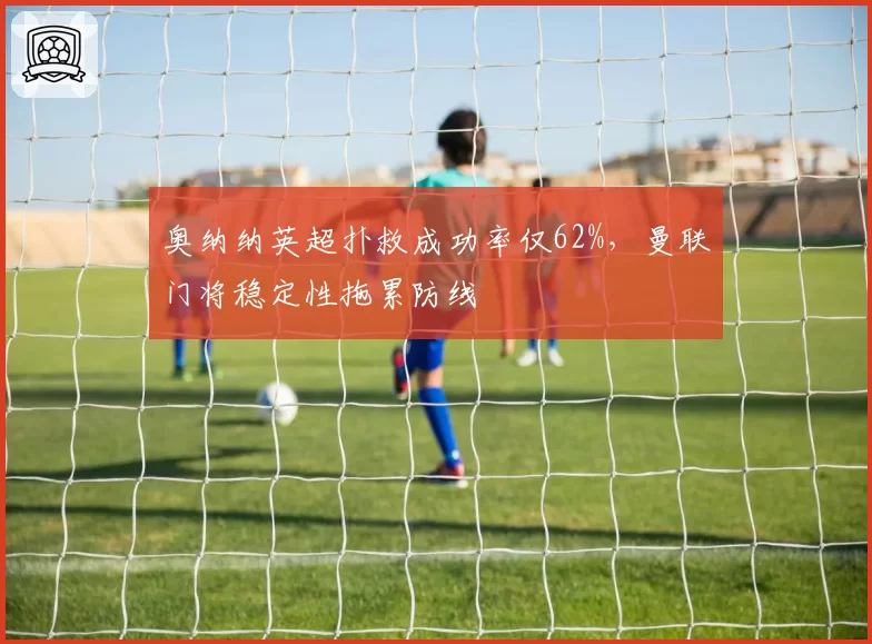 奥纳纳英超扑救成功率仅62%，曼联门将稳定性拖累防线