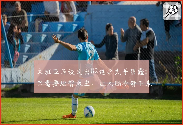 文班亚马谈走出G2绝杀失手阴霾：只需要短暂放空，让大脑冷静下来