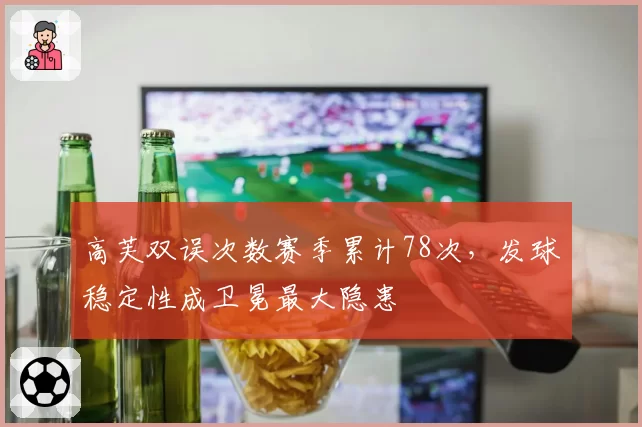 高芙双误次数赛季累计78次，发球稳定性成卫冕最大隐患