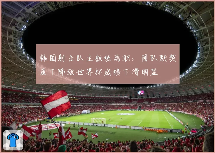 韩国射击队主教练离职，团队默契度下降致世界杯成绩下滑明显