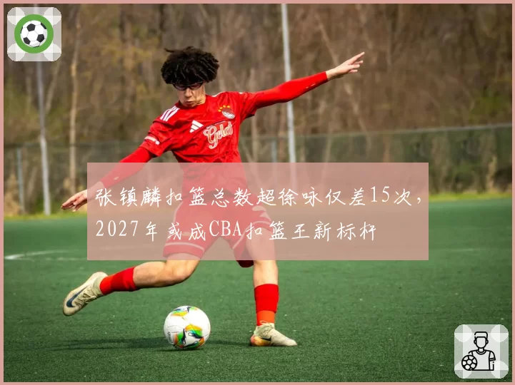 张镇麟扣篮总数超徐咏仅差15次,2027年或成CBA扣篮王新标杆