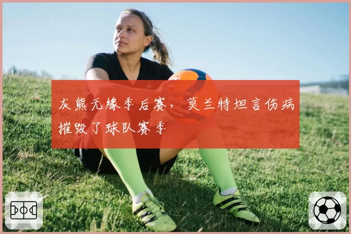 灰熊无缘季后赛,莫兰特坦言伤病摧毁了球队赛季