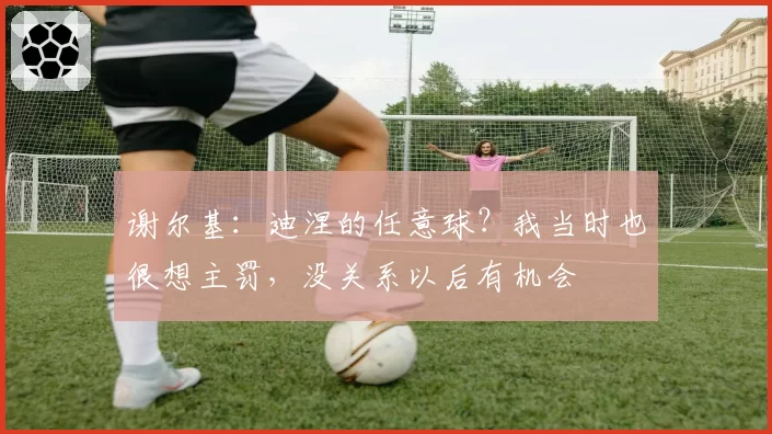 谢尔基:迪涅的任意球?我当时也很想主罚,没关系以后有机会