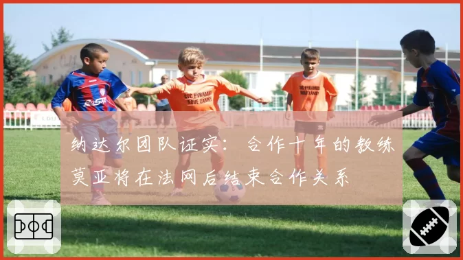 纳达尔团队证实:合作十年的教练莫亚将在法网后结束合作关系