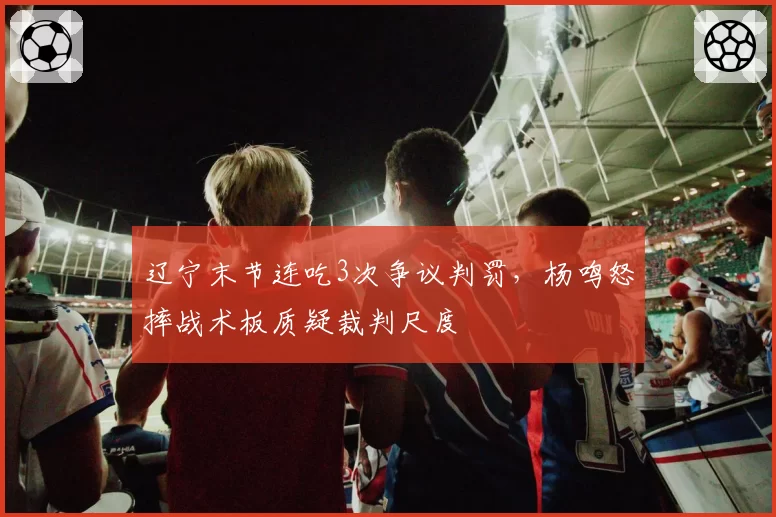 辽宁末节连吃3次争议判罚，杨鸣怒摔战术板质疑裁判尺度