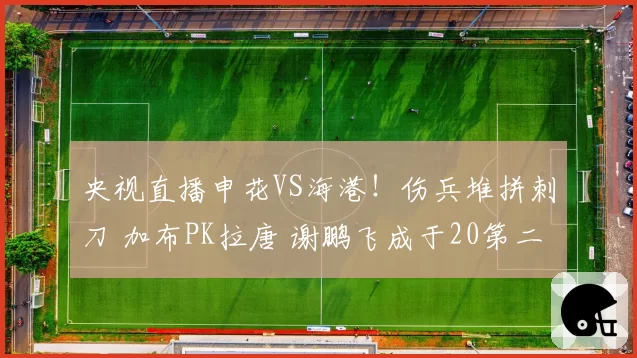 央视直播申花VS海港!伤兵堆拼刺刀 加布PK拉唐 谢鹏飞成于20第二