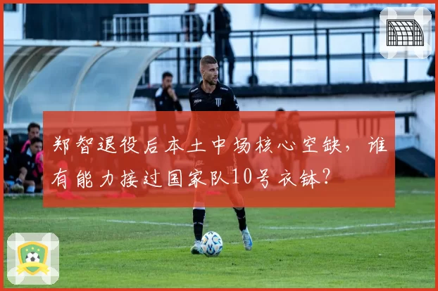 郑智退役后本土中场核心空缺,谁有能力接过国家队10号衣钵?
