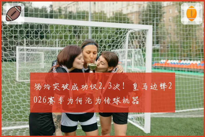 场均突破成功仅2.3次！皇马边锋2026赛季为何沦为传球机器
