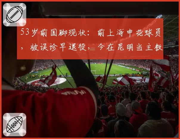 53岁前国脚现状：前上海申花球员，被误诊早退役，今在昆明当主教