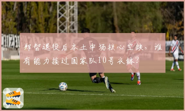 郑智退役后本土中场核心空缺,谁有能力接过国家队10号衣钵?