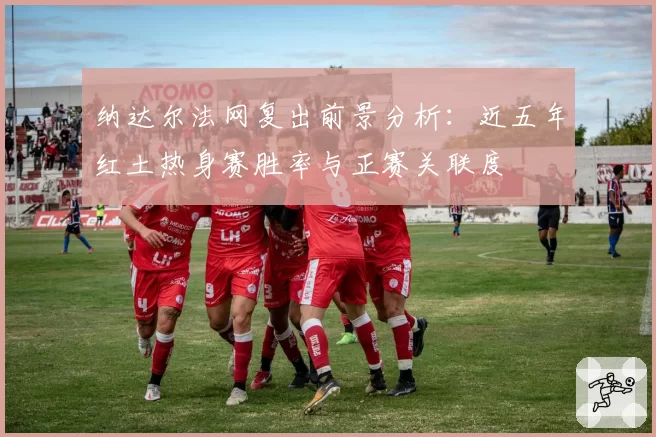 纳达尔法网复出前景分析:近五年红土热身赛胜率与正赛关联度