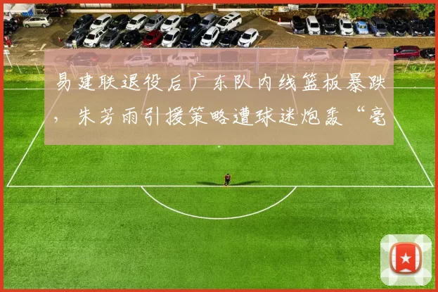 易建联退役后广东队内线篮板暴跌，朱芳雨引援策略遭球迷炮轰“毫无远见”