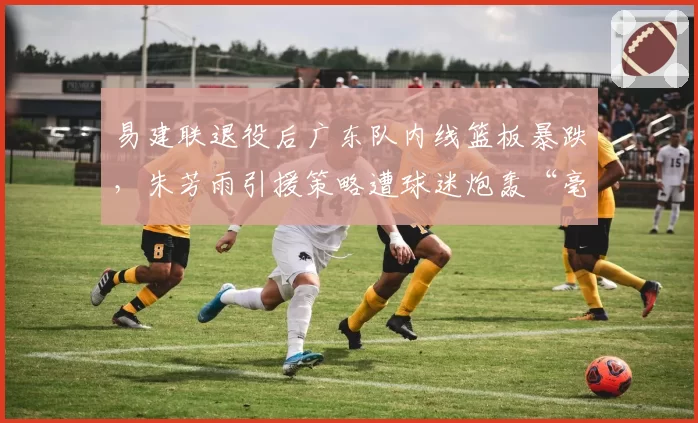 易建联退役后广东队内线篮板暴跌，朱芳雨引援策略遭球迷炮轰“毫无远见”