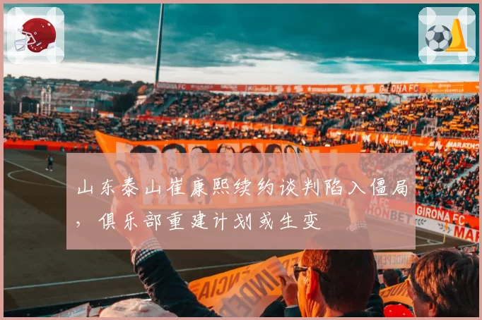 山东泰山崔康熙续约谈判陷入僵局,俱乐部重建计划或生变